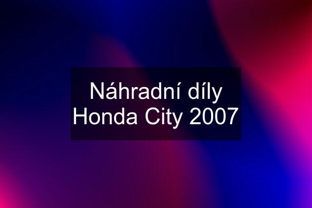 Náhradní díly Honda City 2007