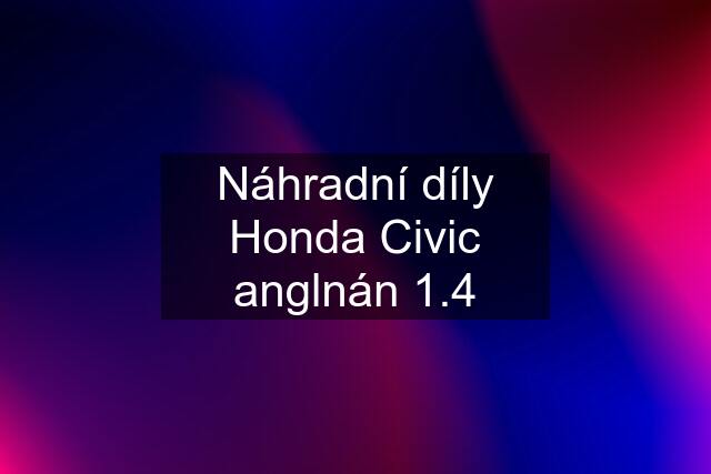 Náhradní díly Honda Civic anglnán 1.4