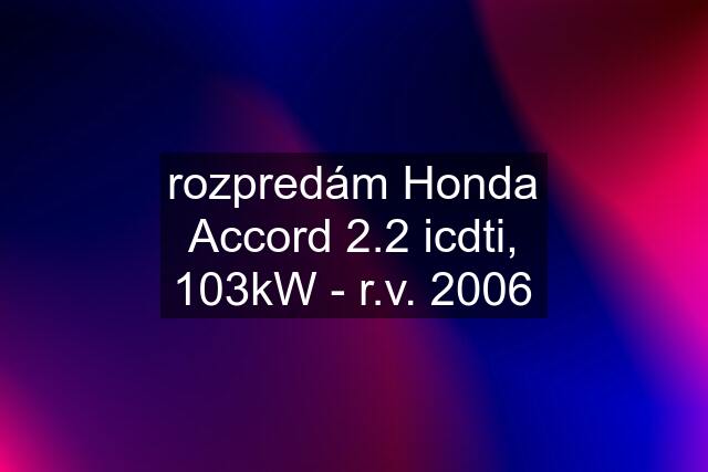 rozpredám Honda Accord 2.2 icdti, 103kW - r.v. 2006