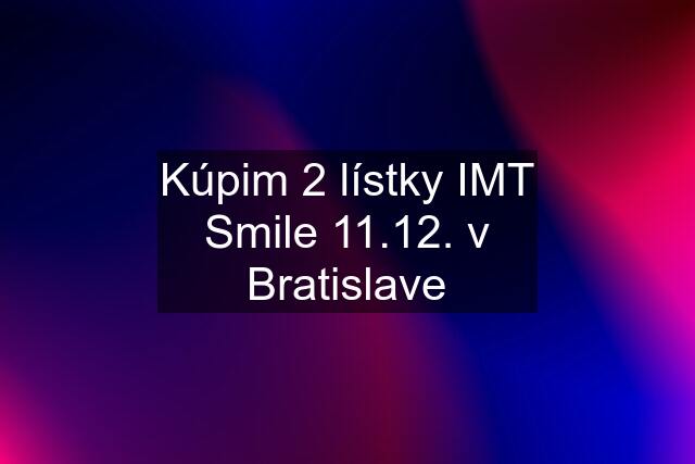 Kúpim 2 lístky IMT Smile 11.12. v Bratislave