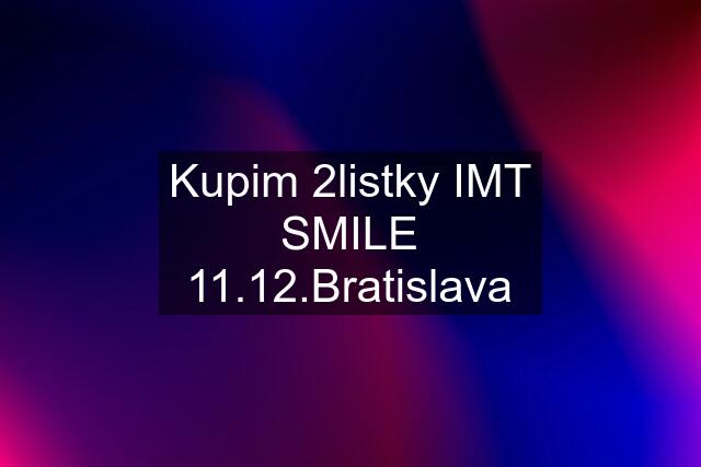 Kupim 2listky IMT SMILE 11.12.Bratislava