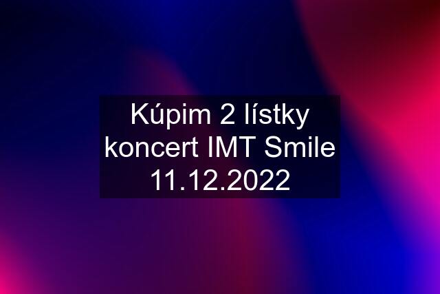 Kúpim 2 lístky koncert IMT Smile 11.12.2022