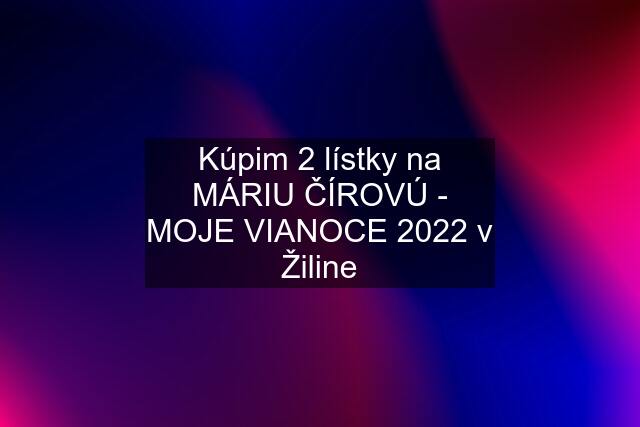 Kúpim 2 lístky na MÁRIU ČÍROVÚ - MOJE VIANOCE 2022 v Žiline