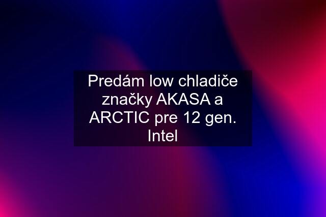 Predám low chladiče značky AKASA a ARCTIC pre 12 gen. Intel