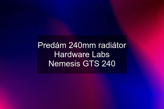 Predám 240mm radiátor Hardware Labs Nemesis GTS 240