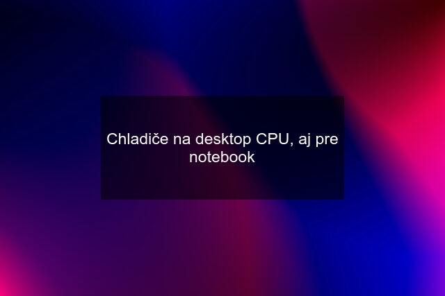 Chladiče na desktop CPU, aj pre notebook