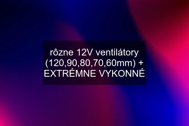 rôzne 12V ventilátory (120,90,80,70,60mm) + EXTRÉMNE VYKONNÉ