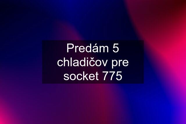 Predám 5 chladičov pre socket 775