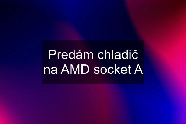 Predám chladič na AMD socket A