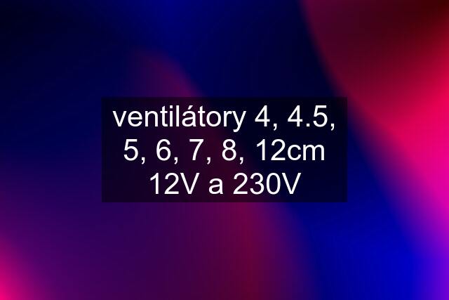 ventilátory 4, 4.5, 5, 6, 7, 8, 12cm 12V a 230V