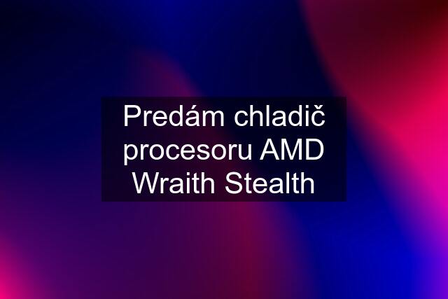 Predám chladič procesoru AMD Wraith Stealth