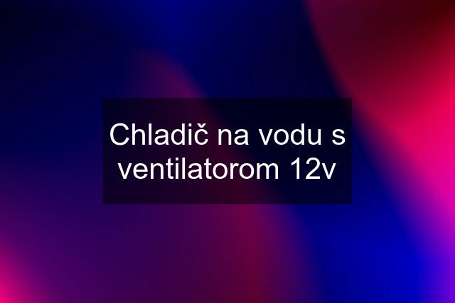 Chladič na vodu s ventilatorom 12v