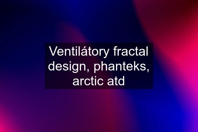 Ventilátory fractal design, phanteks, arctic atd