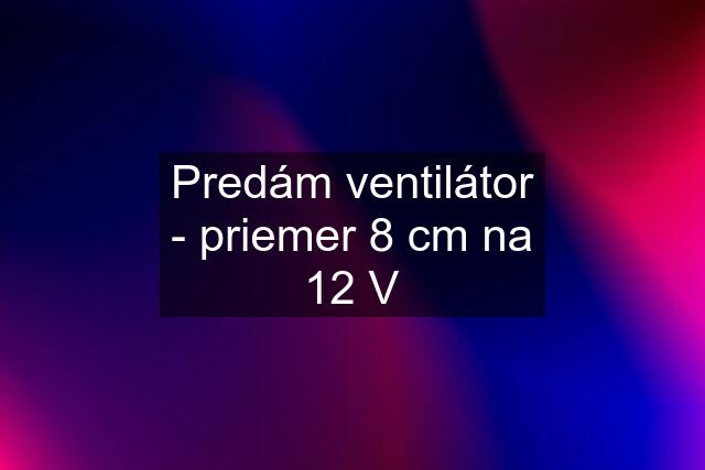 Predám ventilátor - priemer 8 cm na 12 V