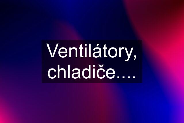 Ventilátory, chladiče....