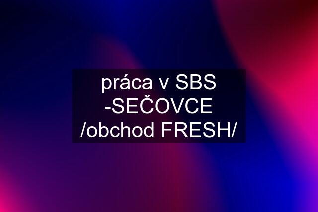 práca v SBS -SEČOVCE /obchod FRESH/