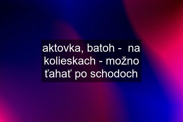 aktovka, batoh -  na kolieskach - možno ťahať po schodoch