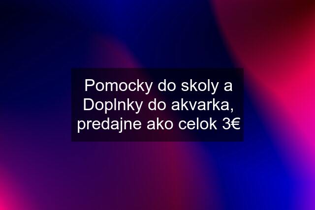 Pomocky do skoly a Doplnky do akvarka, predajne ako celok 3€