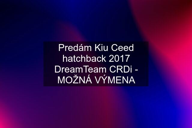 Predám Kiu Ceed hatchback 2017 DreamTeam CRDi - MOŽNÁ VÝMENA