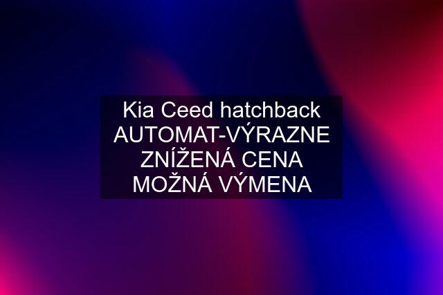 Kia Ceed hatchback AUTOMAT-VÝRAZNE ZNÍŽENÁ CENA MOŽNÁ VÝMENA