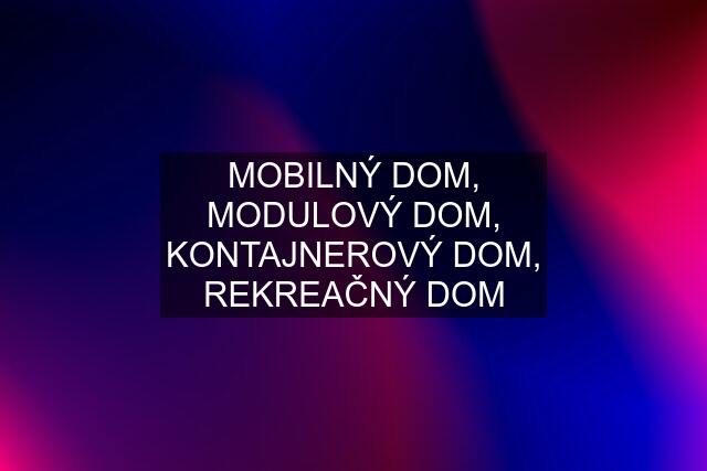 MOBILNÝ DOM, MODULOVÝ DOM, KONTAJNEROVÝ DOM, REKREAČNÝ DOM