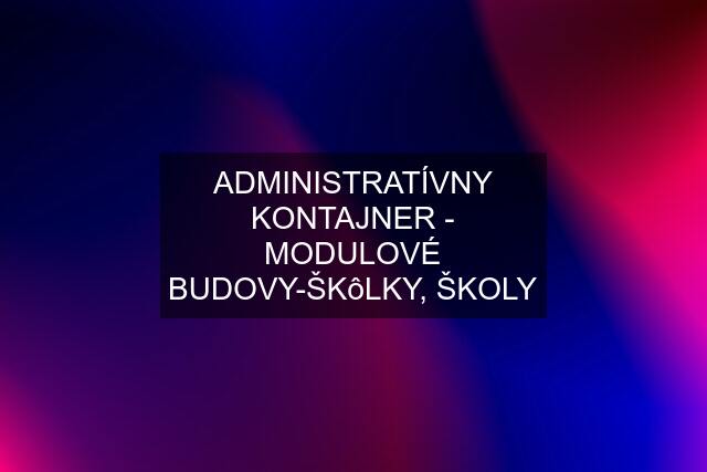 ADMINISTRATÍVNY KONTAJNER - MODULOVÉ BUDOVY-ŠKôLKY, ŠKOLY