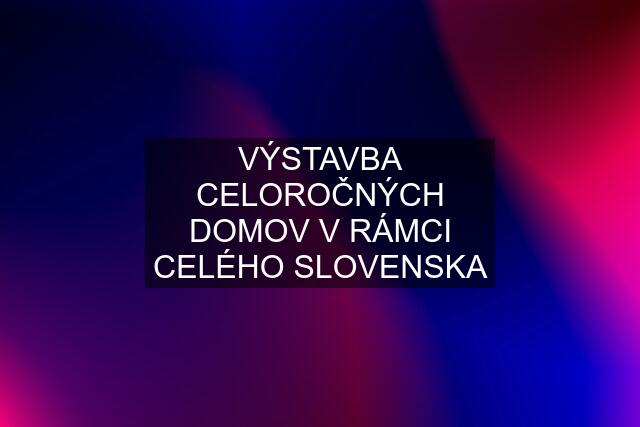 VÝSTAVBA CELOROČNÝCH DOMOV V RÁMCI CELÉHO SLOVENSKA