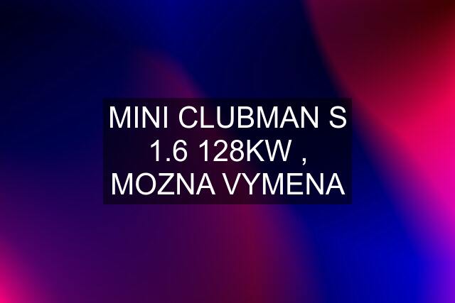 MINI CLUBMAN S 1.6 128KW , MOZNA VYMENA