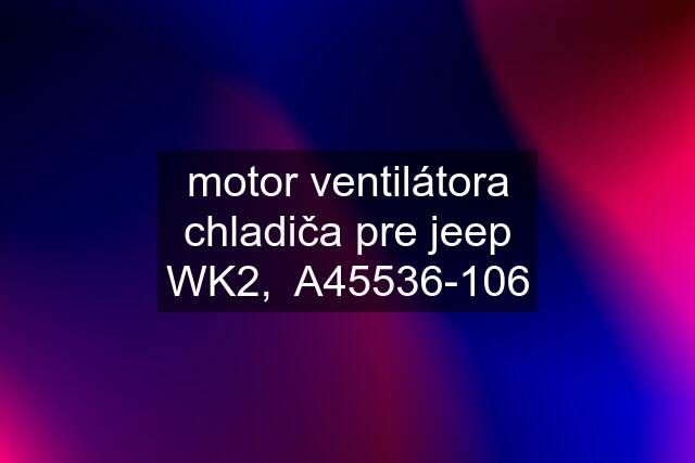 motor ventilátora chladiča pre jeep WK2,  A45536-106