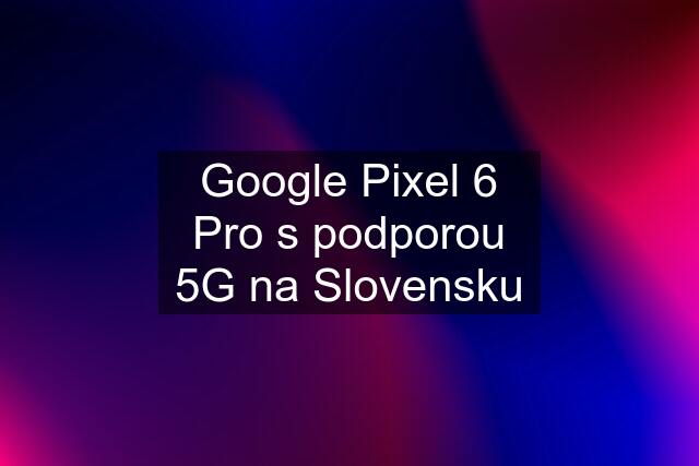 Google Pixel 6 Pro s podporou 5G na Slovensku