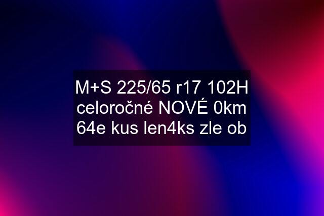 M+S 225/65 r17 102H celoročné NOVÉ 0km 64e kus len4ks zle ob