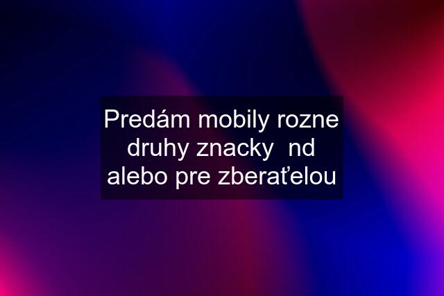 Predám mobily rozne druhy znacky  nd alebo pre zberaťelou