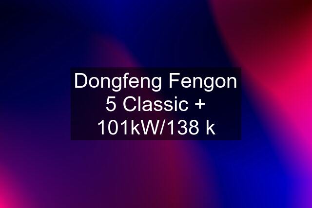 Dongfeng Fengon 5 Classic + 101kW/138 k