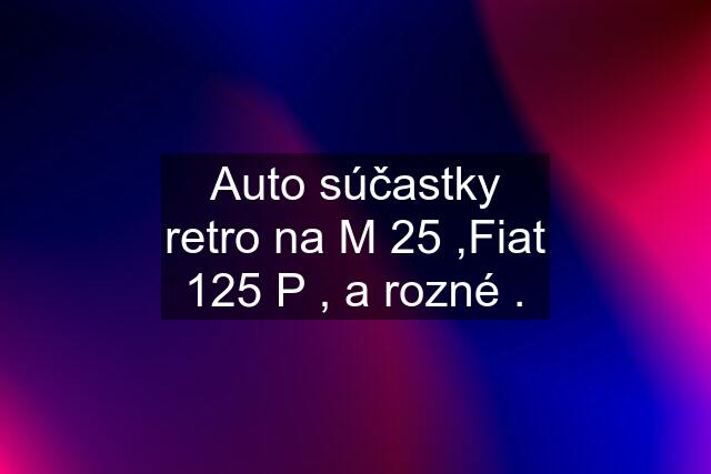 Auto súčastky retro na M 25 ,Fiat 125 P , a rozné .