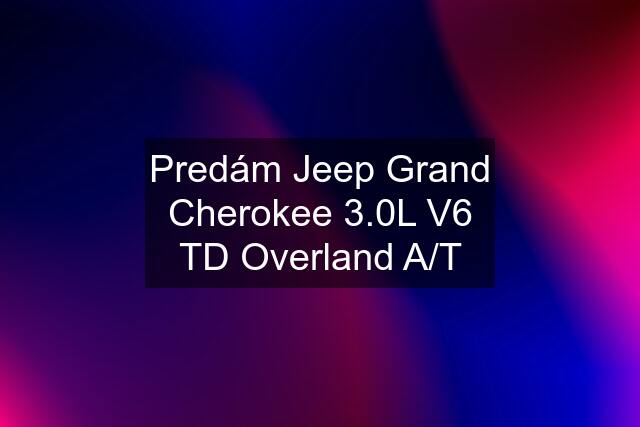 Predám Jeep Grand Cherokee 3.0L V6 TD Overland A/T