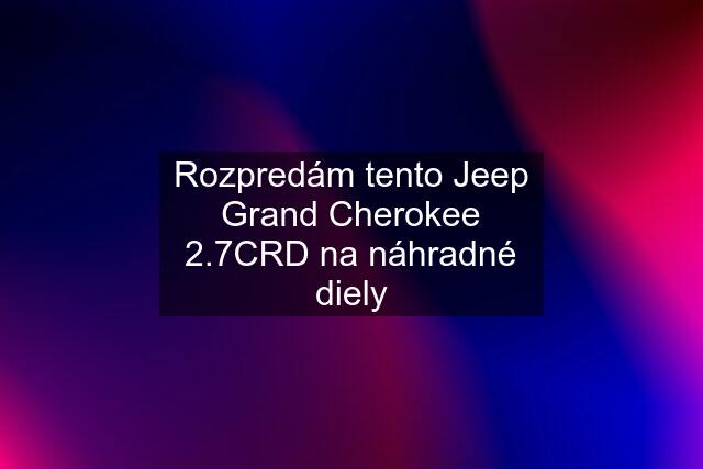 Rozpredám tento Jeep Grand Cherokee 2.7CRD na náhradné diely