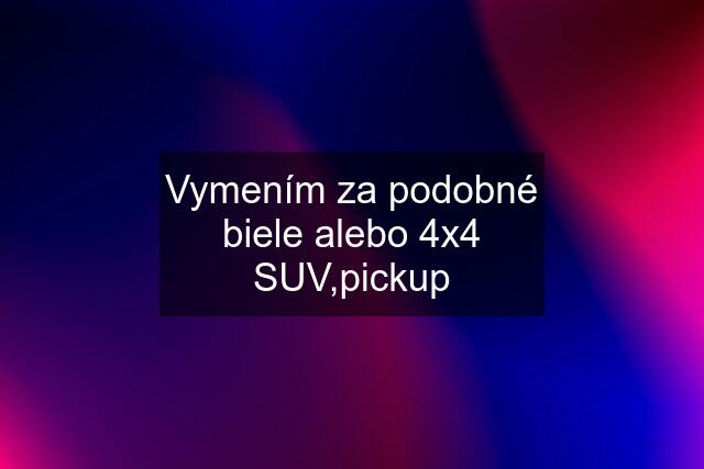 Vymením za podobné biele alebo 4x4 SUV,pickup