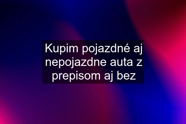 Kupim pojazdné aj nepojazdne auta z prepisom aj bez