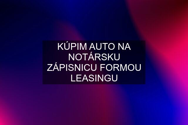 KÚPIM AUTO NA NOTÁRSKU ZÁPISNICU FORMOU LEASINGU