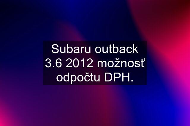 Subaru outback 3.6 2012 možnosť odpočtu DPH.