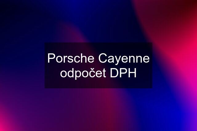 Porsche Cayenne odpočet DPH