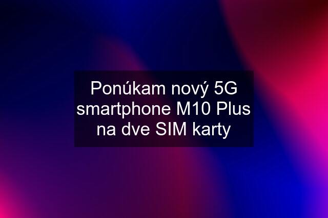 Ponúkam nový 5G smartphone M10 Plus na dve SIM karty