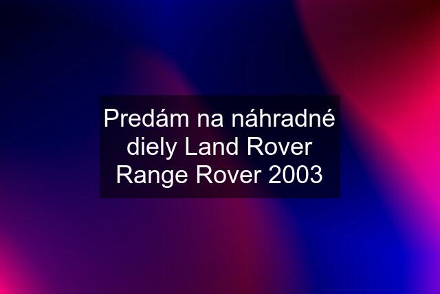 Predám na náhradné diely Land Rover Range Rover 2003