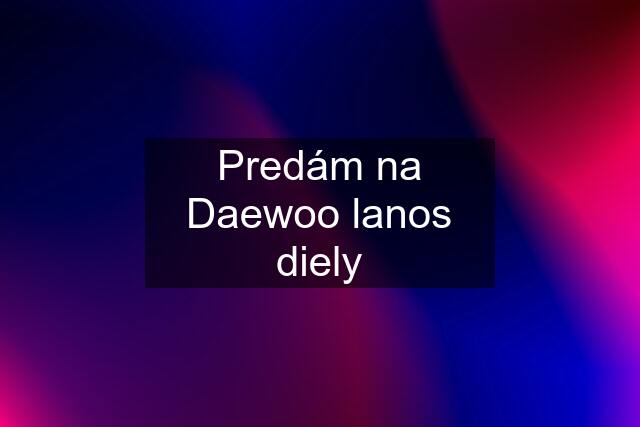 Predám na Daewoo lanos diely