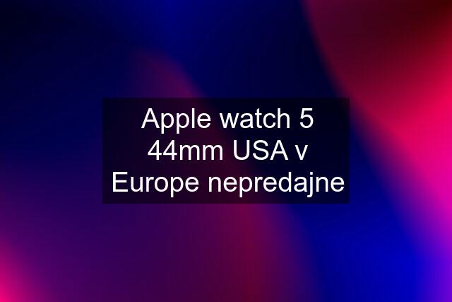 Apple watch 5 44mm USA v Europe nepredajne