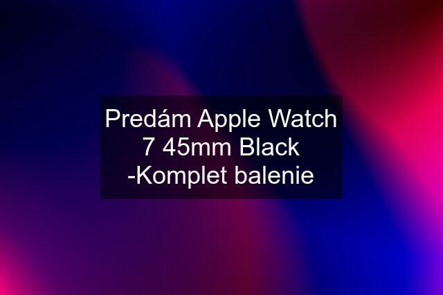 Predám Apple Watch 7 45mm Black -Komplet balenie