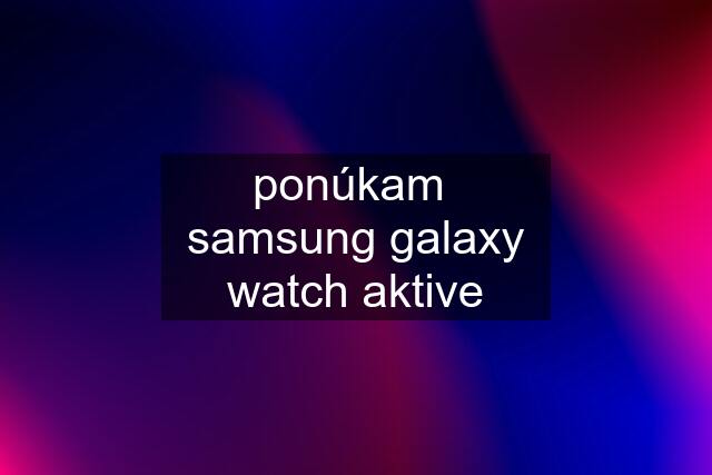 ponúkam  samsung galaxy watch aktive