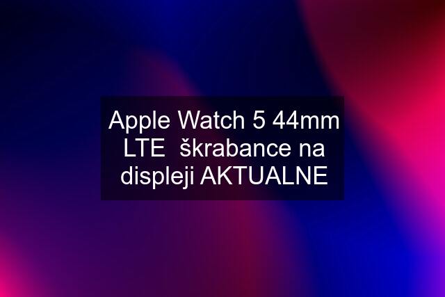 Apple Watch 5 44mm LTE  škrabance na displeji AKTUALNE