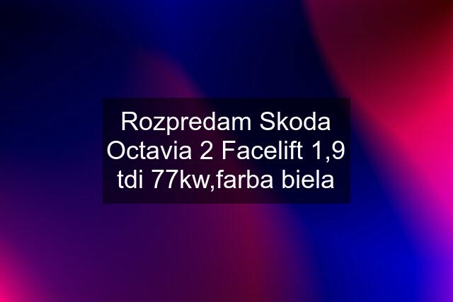 Rozpredam Skoda Octavia 2 Facelift 1,9 tdi 77kw,farba biela