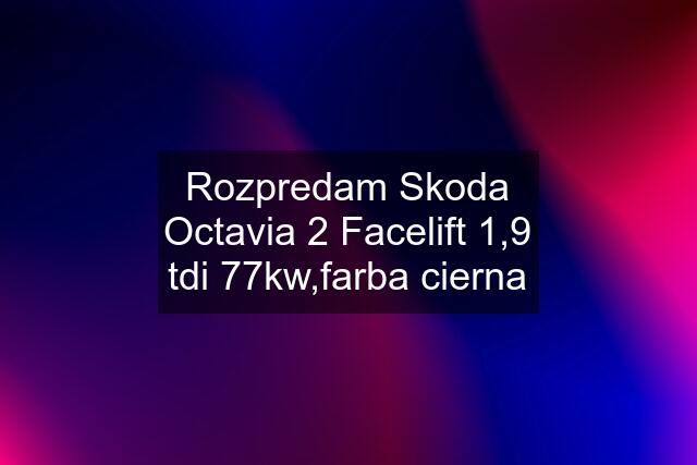 Rozpredam Skoda Octavia 2 Facelift 1,9 tdi 77kw,farba cierna